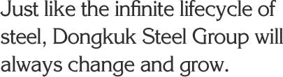 Just like the infinite lifecycle of steel, Dongkuk Steel Group will always change and grow.